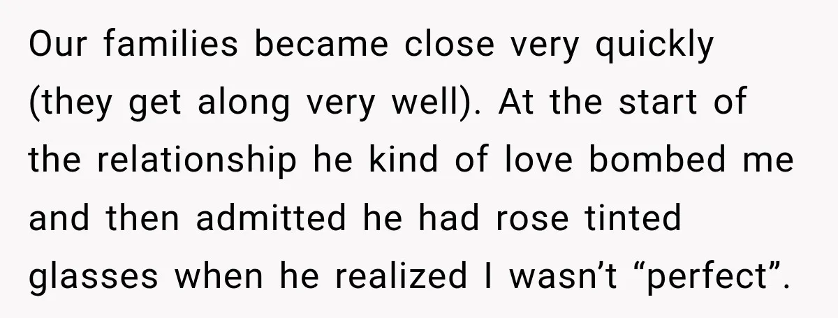 She Thought They Were Building a Future Together. Then He Handed Her a List of Improvements. Our families became close very quickly (they get along very well). At the start of the relationship he kind of love bombed me and then admitted he had rose tinted...