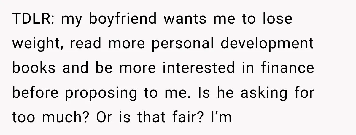 She Thought They Were Building a Future Together. Then He Handed Her a List of Improvements. TDLR: my boyfriend wants me to lose weight, read more personal development books and be more interested in finance before proposing to me. Is he asking for too much? Or...