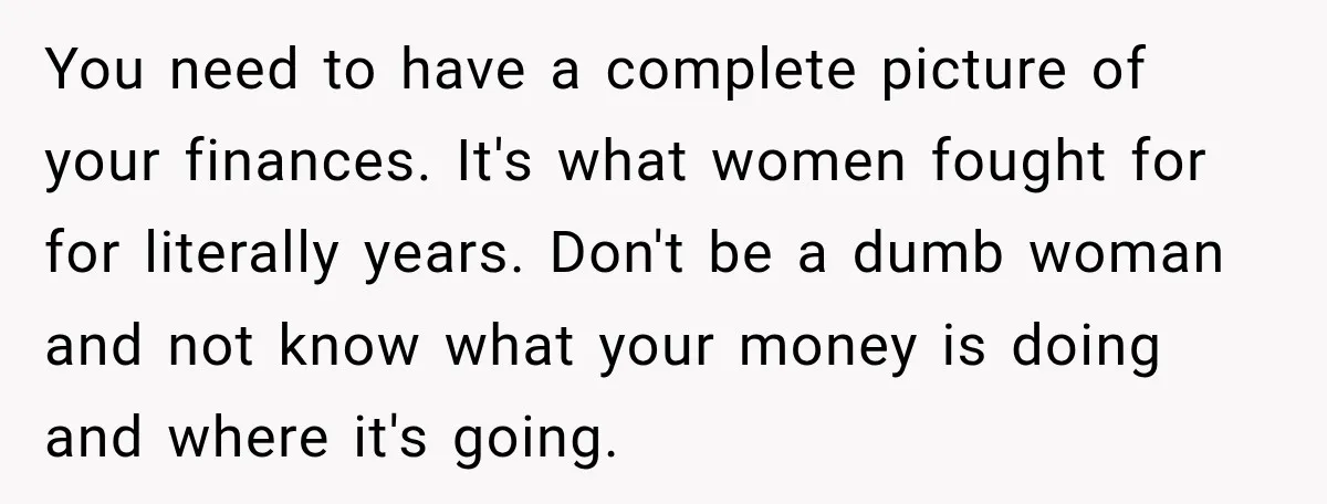 She Thought They Were Building a Future Together. Then He Handed Her a List of Improvements. You need to have a complete picture of your finances. It's what women fought for for literally years. Don't be a dumb woman and not know what your money is...
