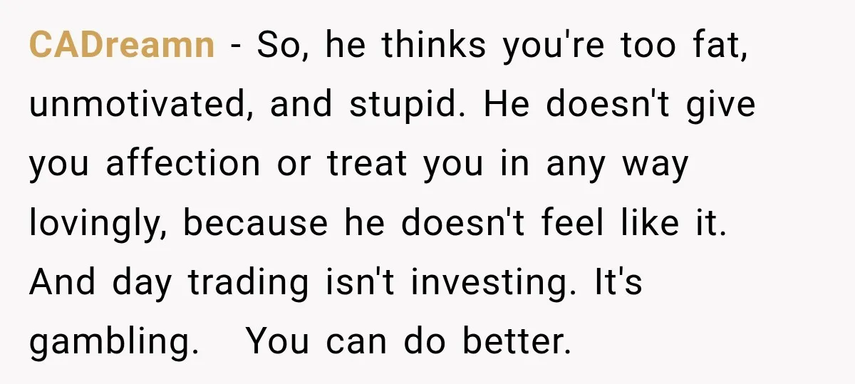 She Thought They Were Building a Future Together. Then He Handed Her a List of Improvements. CADreamn − So, he thinks you're too fat, unmotivated, and stupid. He doesn't give you affection or treat you in any way lovingly, because he doesn't feel like it. And...