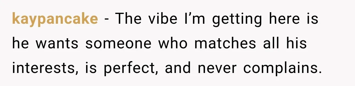 She Thought They Were Building a Future Together. Then He Handed Her a List of Improvements. kaypancake − The vibe I’m getting here is he wants someone who matches all his interests, is perfect, and never complains.