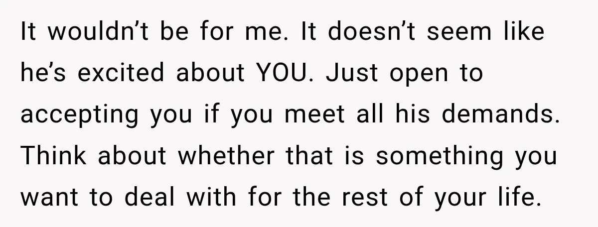 She Thought They Were Building a Future Together. Then He Handed Her a List of Improvements. It wouldn’t be for me. It doesn’t seem like he’s excited about YOU. Just open to accepting you if you meet all his demands. Think about whether that is something...