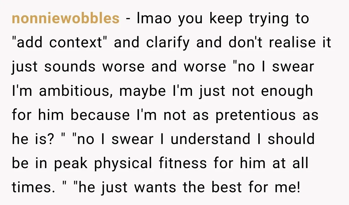 She Thought They Were Building a Future Together. Then He Handed Her a List of Improvements. nonniewobbles − lmao you keep trying to "add context" and clarify and don't realise it just sounds worse and worse "no I swear I'm ambitious, maybe I'm just not enough...