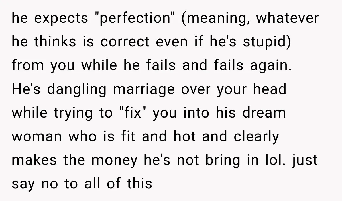 She Thought They Were Building a Future Together. Then He Handed Her a List of Improvements. he expects "perfection" (meaning, whatever he thinks is correct even if he's stupid) from you while he fails and fails again. He's dangling marriage over your head while trying to...