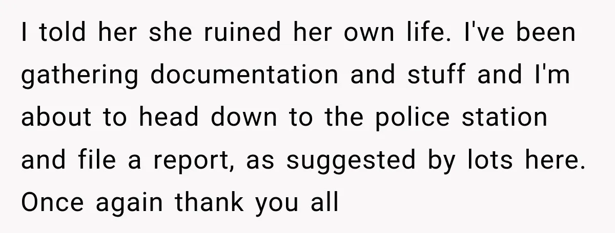 She Had His Dream Car Hauled to a Scrap Yard While He Was Away. He Took Her to Court Instead. I told her she ruined her own life. I've been gathering documentation and stuff and I'm about to head down to the police station and file a report, as suggested...