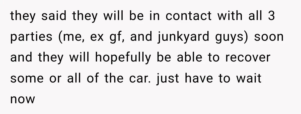 She Had His Dream Car Hauled to a Scrap Yard While He Was Away. He Took Her to Court Instead. they said they will be in contact with all 3 parties (me, ex gf, and junkyard guys) soon and they will hopefully be able to recover some or all of...