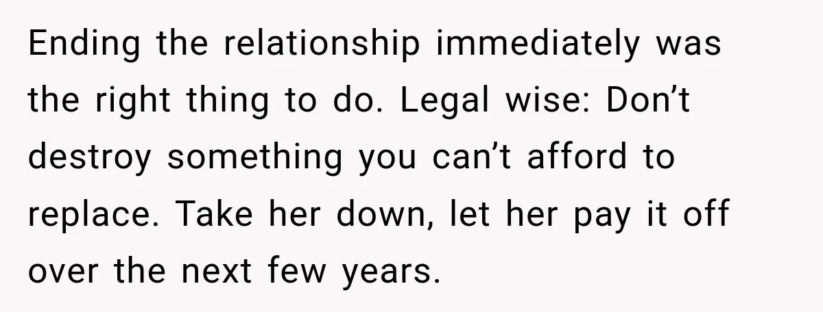 She Had His Dream Car Hauled to a Scrap Yard While He Was Away. He Took Her to Court Instead. Ending the relationship immediately was the right thing to do. Legal wise: Don’t destroy something you can’t afford to replace. Take her down, let her pay it off over the...