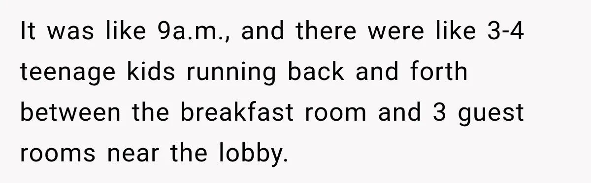 It was like 9a.m., and there were like 3-4 teenage kids running back and forth between the breakfast room and 3 guest rooms near the lobby.