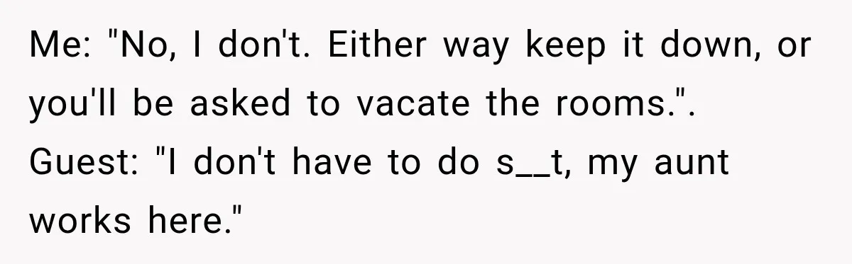 Me: "No, I don't. Either way keep it down, or you'll be asked to vacate the rooms.". Guest: "I don't have to do s__t, my aunt works here."