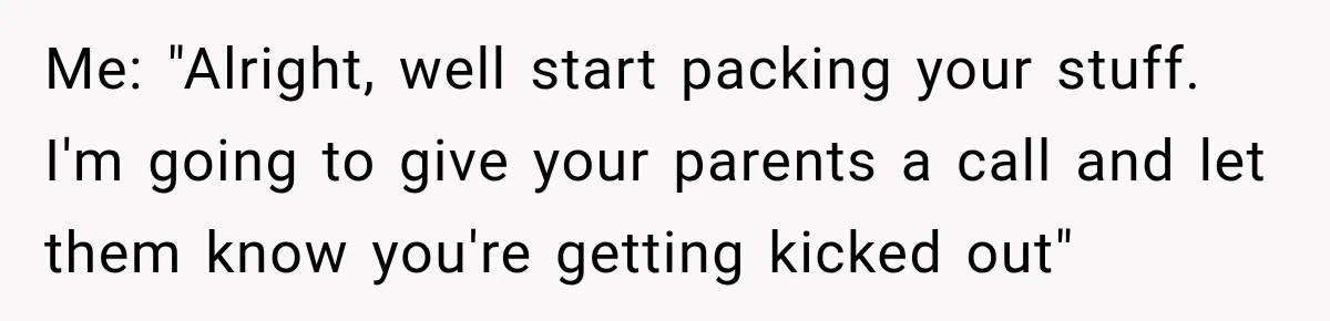 Me: "Alright, well start packing your stuff. I'm going to give your parents a call and let them know you're getting kicked out"