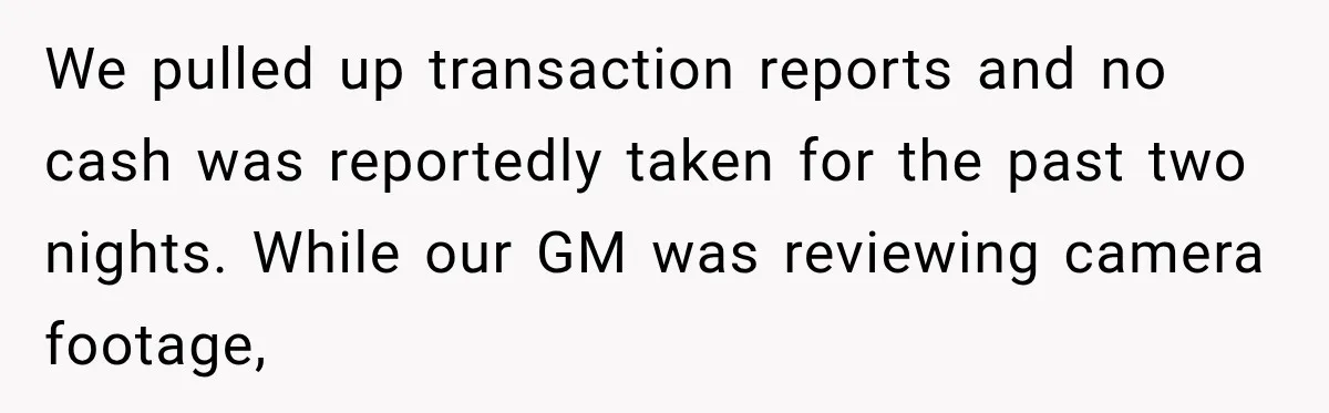 We pulled up transaction reports and no cash was reportedly taken for the past two nights. While our GM was reviewing camera footage,