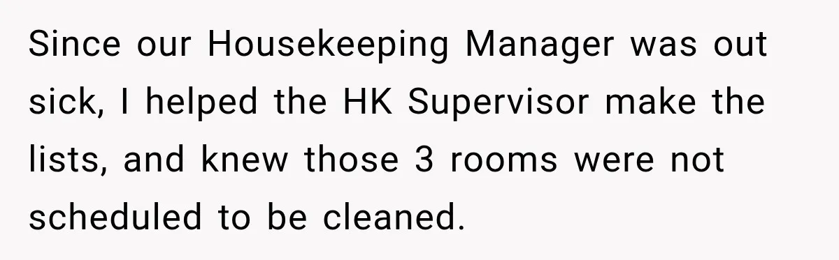 Since our Housekeeping Manager was out sick, I helped the HK Supervisor make the lists, and knew those 3 rooms were not scheduled to be cleaned.