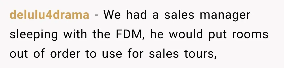 delulu4drama − We had a sales manager sleeping with the FDM, he would put rooms out of order to use for sales tours,