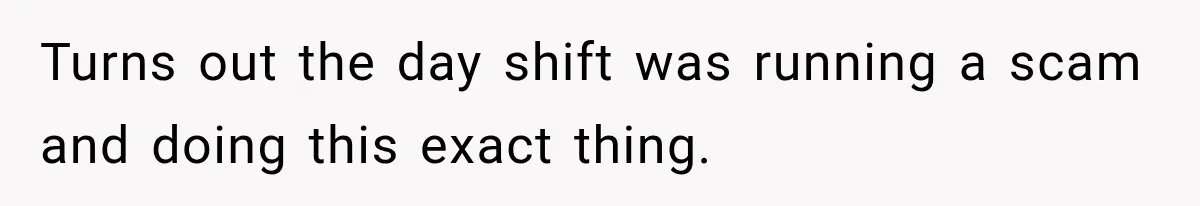 Turns out the day shift was running a scam and doing this exact thing.