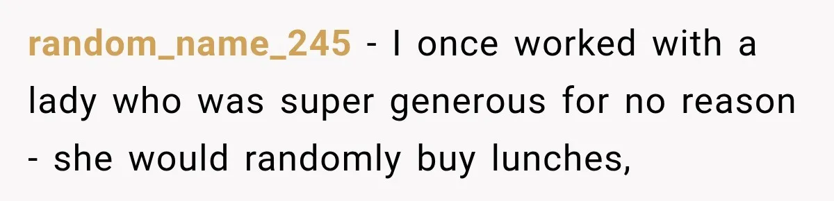 random_name_245 − I once worked with a lady who was super generous for no reason - she would randomly buy lunches,