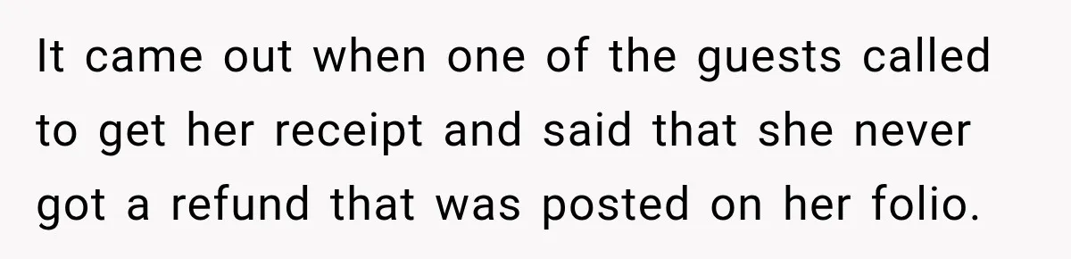 It came out when one of the guests called to get her receipt and said that she never got a refund that was posted on her folio.