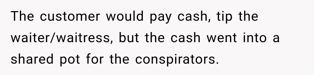 The customer would pay cash, tip the waiter/waitress, but the cash went into a shared pot for the conspirators.