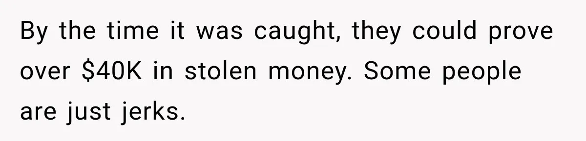 By the time it was caught, they could prove over $40K in stolen money. Some people are just jerks.