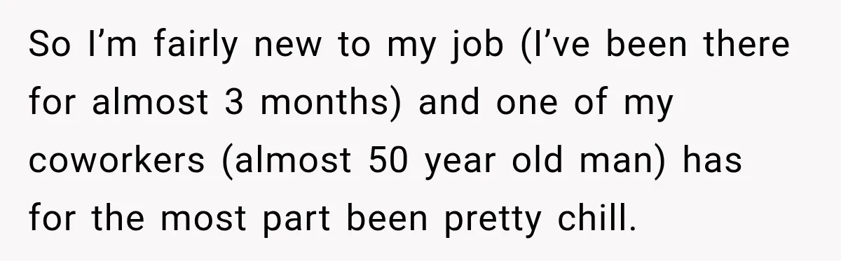 So I’m fairly new to my job (I’ve been there for almost 3 months) and one of my coworkers (almost 50 year old man) has for the most part been...