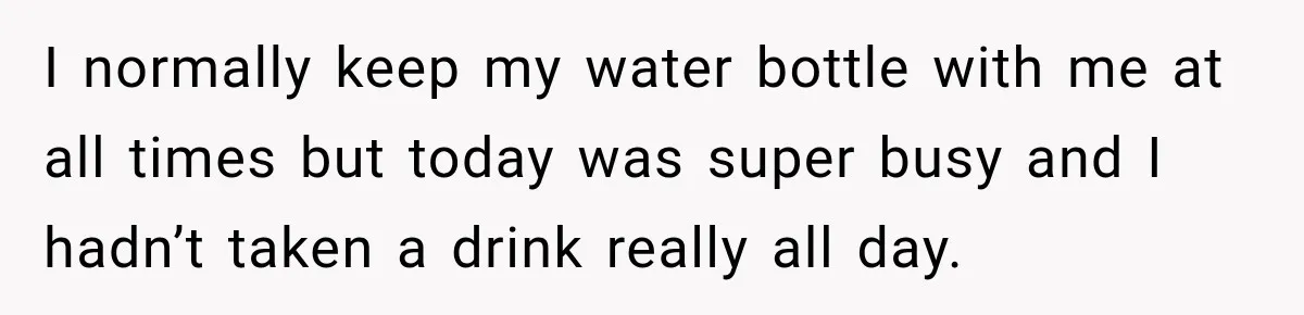 I normally keep my water bottle with me at all times but today was super busy and I hadn’t taken a drink really all day.