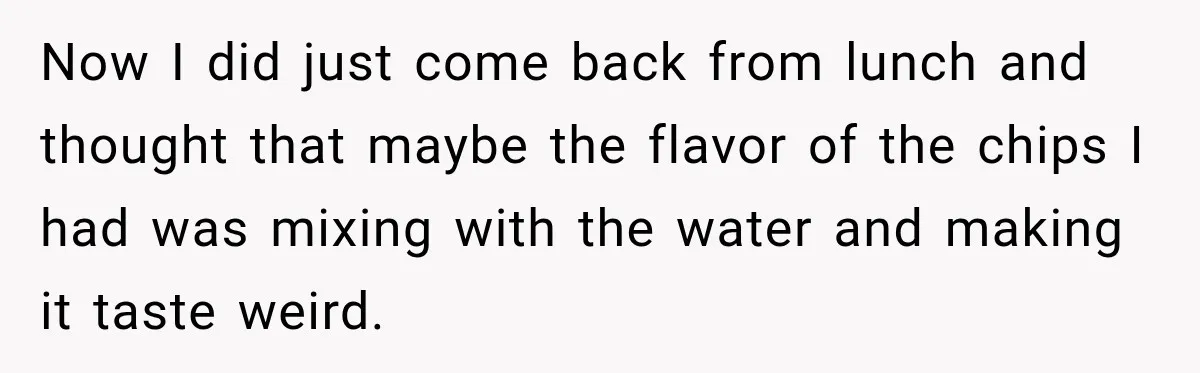 Now I did just come back from lunch and thought that maybe the flavor of the chips I had was mixing with the water and making it taste weird.