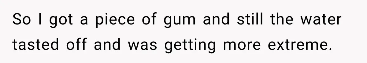 So I got a piece of gum and still the water tasted off and was getting more extreme.