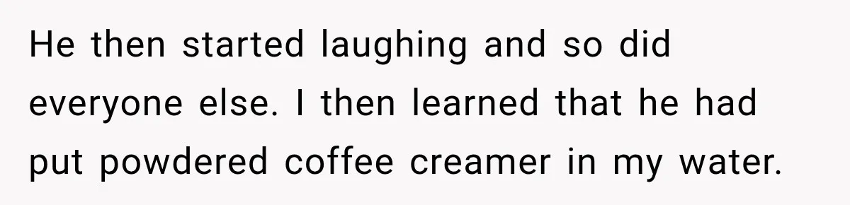 He then started laughing and so did everyone else. I then learned that he had put powdered coffee creamer in my water.