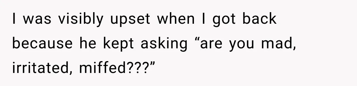 I was visibly upset when I got back because he kept asking “are you mad, irritated, miffed???”