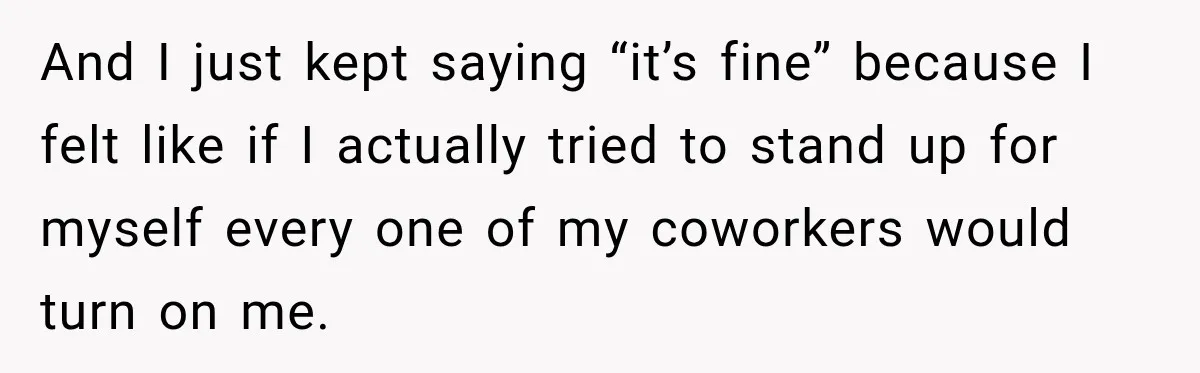 And I just kept saying “it’s fine” because I felt like if I actually tried to stand up for myself every one of my coworkers would turn on me.