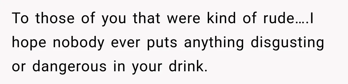 To those of you that were kind of rude….I hope nobody ever puts anything disgusting or dangerous in your drink.