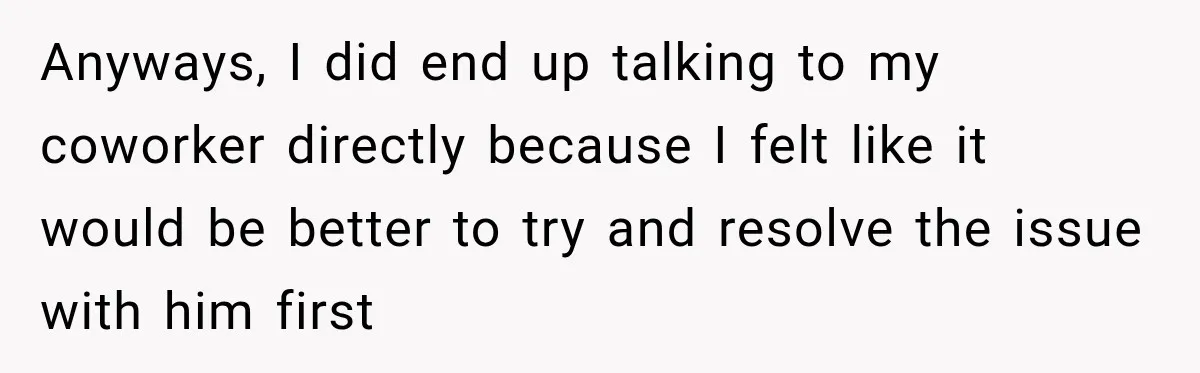 Anyways, I did end up talking to my coworker directly because I felt like it would be better to try and resolve the issue with him first
