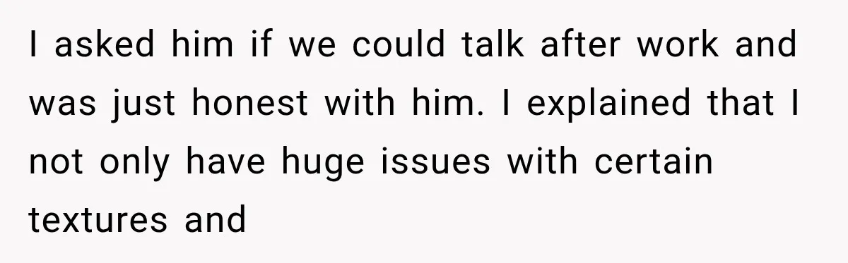 I asked him if we could talk after work and was just honest with him. I explained that I not only have huge issues with certain textures and
