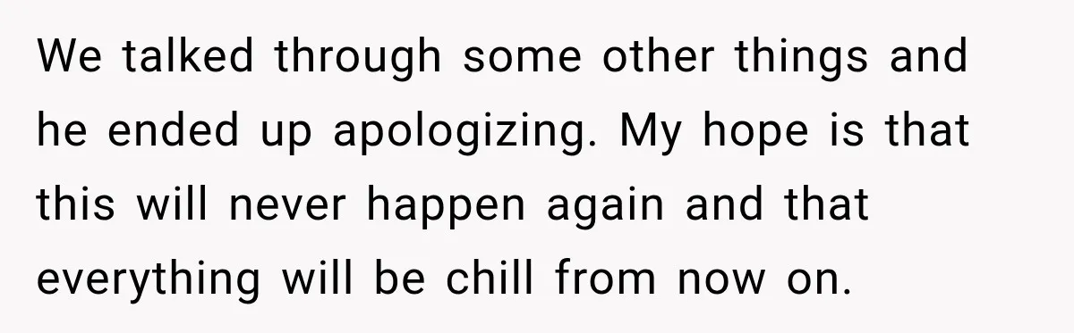We talked through some other things and he ended up apologizing. My hope is that this will never happen again and that everything will be chill from now on.