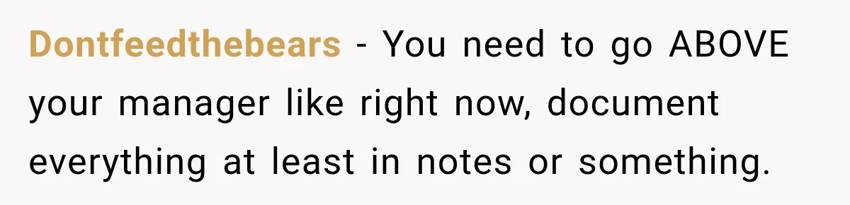 Dontfeedthebears − You need to go ABOVE your manager like right now, document everything at least in notes or something.