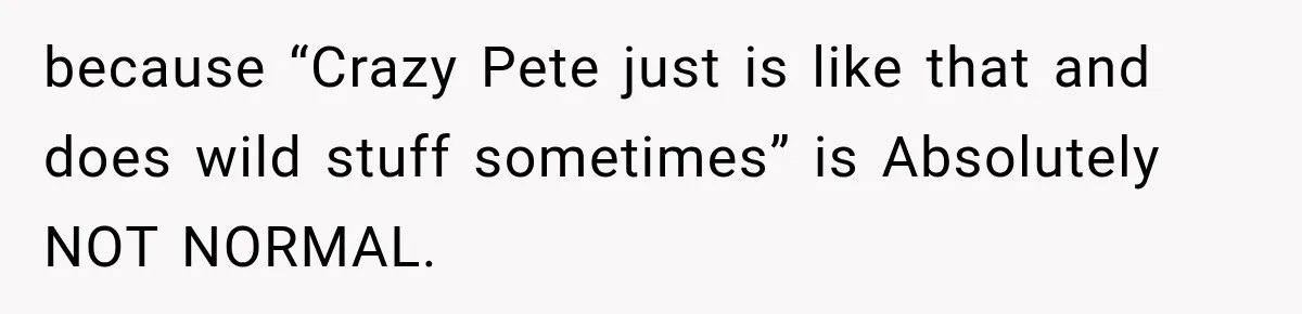 because “Crazy Pete just is like that and does wild stuff sometimes” is Absolutely NOT NORMAL.