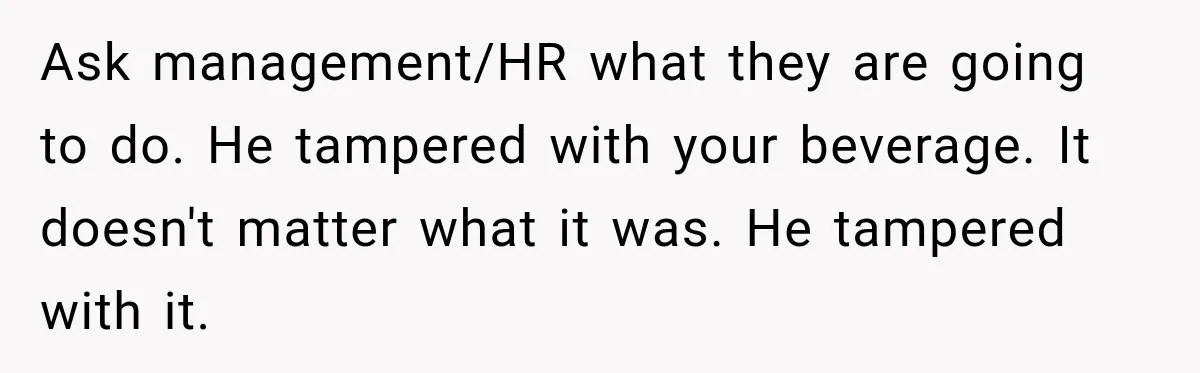 Ask management/HR what they are going to do. He tampered with your beverage. It doesn't matter what it was. He tampered with it.