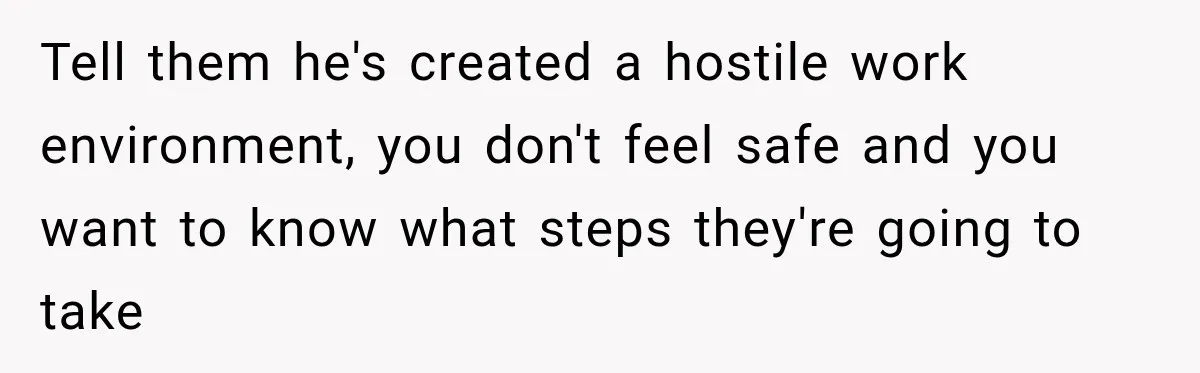Tell them he's created a hostile work environment, you don't feel safe and you want to know what steps they're going to take