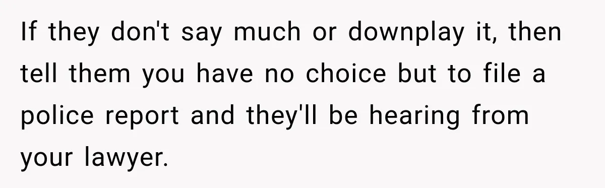 If they don't say much or downplay it, then tell them you have no choice but to file a police report and they'll be hearing from your lawyer.