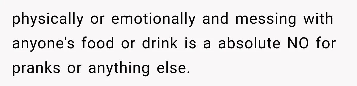 physically or emotionally and messing with anyone's food or drink is a absolute NO for pranks or anything else.