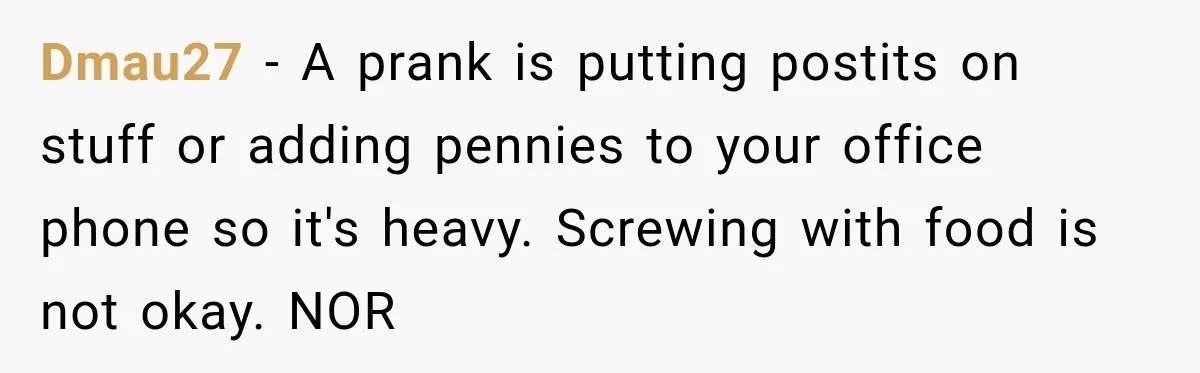 Dmau27 − A prank is putting postits on stuff or adding pennies to your office phone so it's heavy. Screwing with food is not okay. NOR