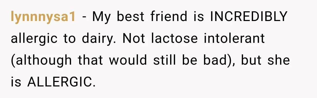 lynnnysa1 − My best friend is INCREDIBLY allergic to dairy. Not lactose intolerant (although that would still be bad), but she is ALLERGIC.