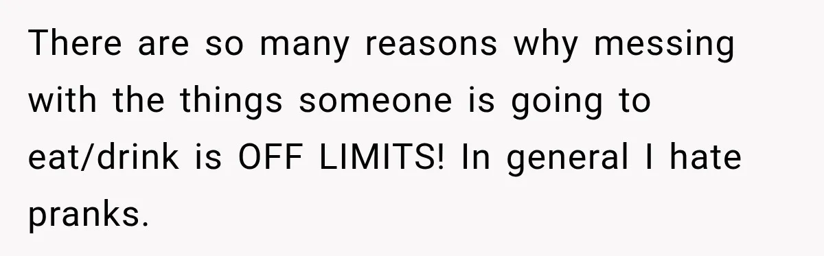 There are so many reasons why messing with the things someone is going to eat/drink is OFF LIMITS! In general I hate pranks.