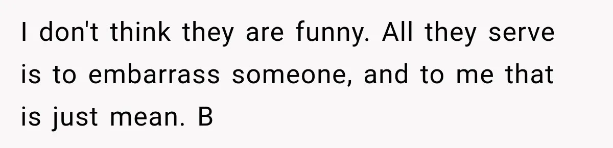 I don't think they are funny. All they serve is to embarrass someone, and to me that is just mean. B