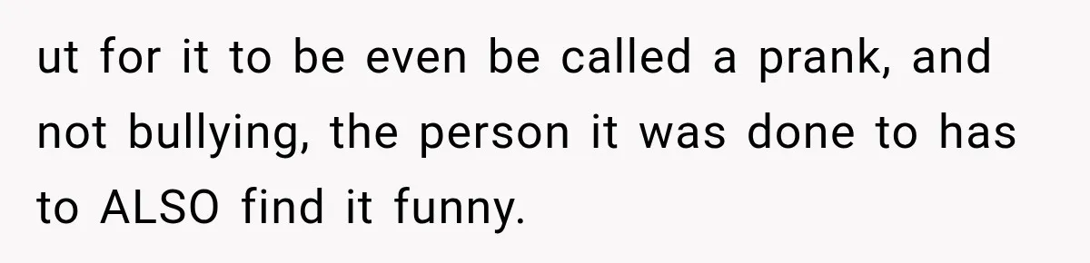 ut for it to be even be called a prank, and not bullying, the person it was done to has to ALSO find it funny.