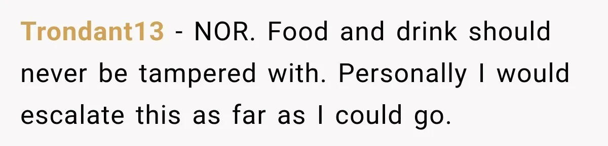 Trondant13 − NOR. Food and drink should never be tampered with. Personally I would escalate this as far as I could go.