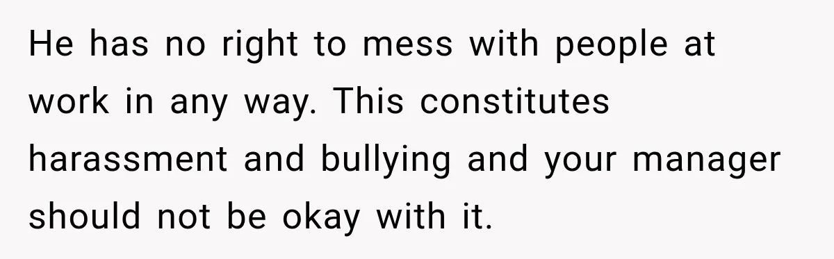 He has no right to mess with people at work in any way. This constitutes harassment and bullying and your manager should not be okay with it.