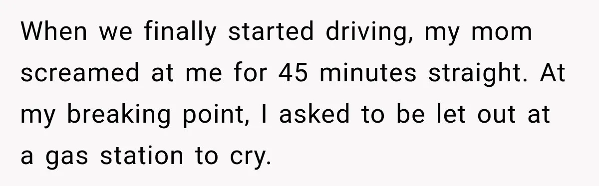 When we finally started driving, my mom screamed at me for 45 minutes straight. At my breaking point, I asked to be let out at a gas station to cry.
