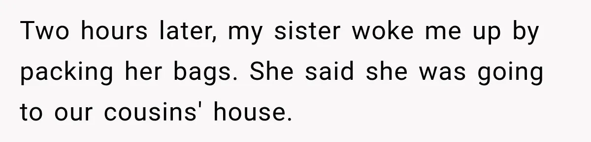 Two hours later, my sister woke me up by packing her bags. She said she was going to our cousins' house.
