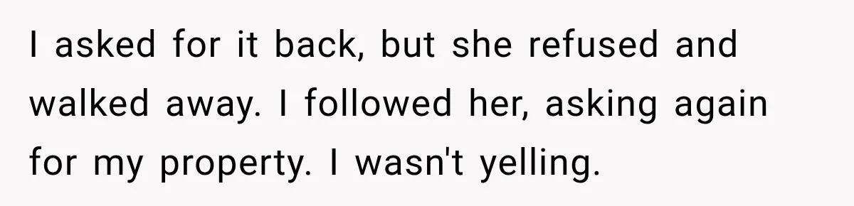 I asked for it back, but she refused and walked away. I followed her, asking again for my property. I wasn't yelling.