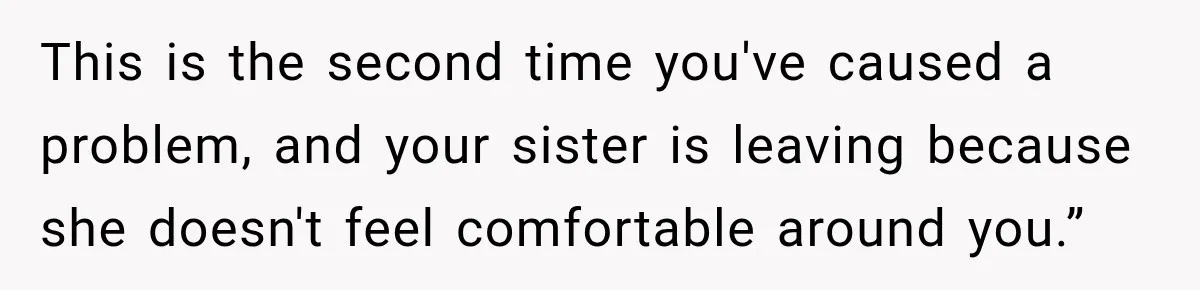 This is the second time you've caused a problem, and your sister is leaving because she doesn't feel comfortable around you.”